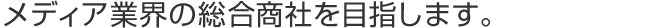 メディア業界の総合商社を目指します。